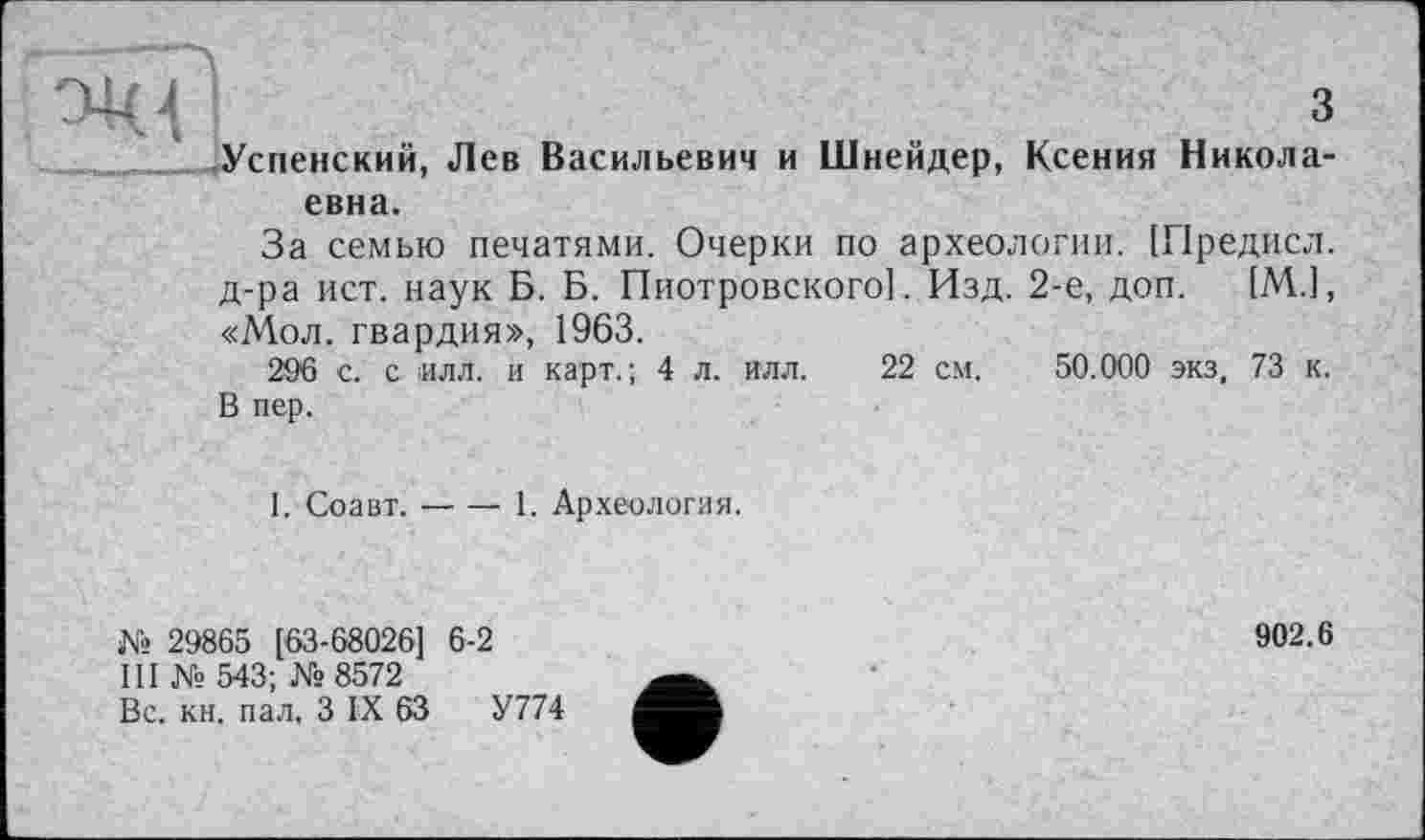 ﻿з Успенский, Лев Васильевич и Шнейдер, Ксения Николаевна.
За семью печатями. Очерки по археологии. [Предисл. д-ра ист. наук Б. Б. Пиотровского]. Изд. 2-е, доп. [М.1, «Мол. гвардия», 1963.
296 с. с илл. и карт.; 4 л. илл. 22 см. 50.000 экз, 73 к. В пер.
1. Соавт.-----1. Археология.
№ 29865 [63-68026] 6-2
III № 543; №8572
Вс. кн. пал, З IX 63	У774
902.6